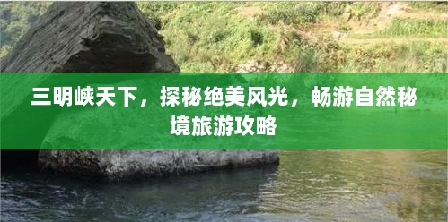 三明峡天下，探秘绝美风光，畅游自然秘境旅游攻略