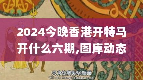 2024今晚香港开特马开什么六期,图库动态赏析_终极版TEH745.25