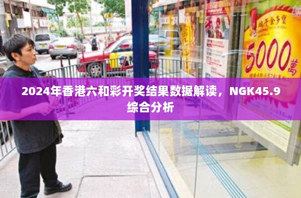 2024年香港六和彩开奖结果数据解读，NGK45.9综合分析