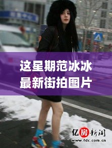 范冰冰本周潮流街拍解析，时尚新风尚的探索与解读