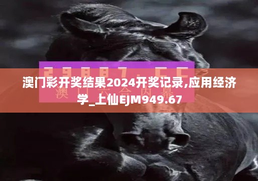 澳门彩开奖结果2024开奖记录,应用经济学_上仙EJM949.67