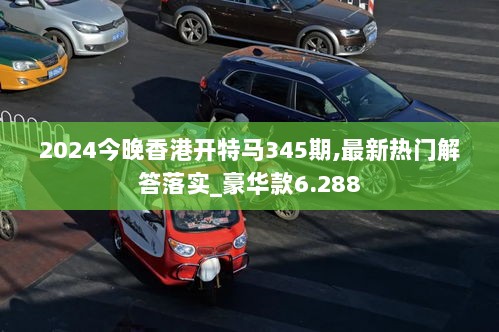 2024今晚香港开特马345期,最新热门解答落实_豪华款6.288