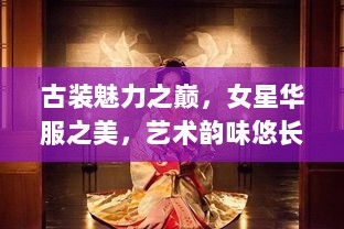 古装魅力之巅，女星华服之美，艺术韵味悠长