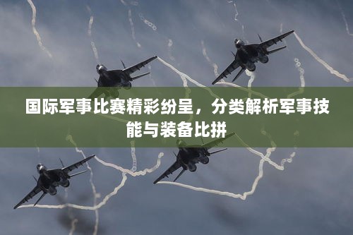 国际军事比赛精彩纷呈，分类解析军事技能与装备比拼