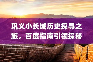 巩义小长城历史探寻之旅，百度指南引领探秘之旅