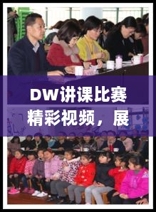 DW讲课比赛精彩视频，展现教学魅力，点燃学习激情！