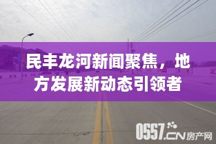 民丰龙河新闻聚焦，地方发展新动态引领者